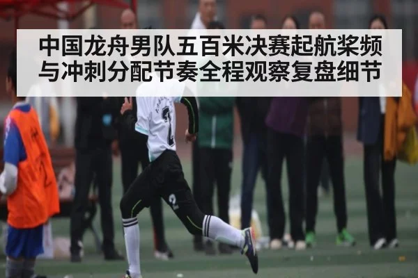 中国龙舟男队五百米决赛起航桨频与冲刺分配节奏全程观察复盘细节